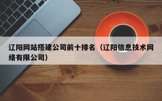 辽源辽阳网站搭建公司前十排名（辽阳信息技术网络有限公司）