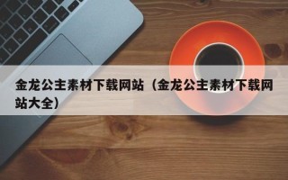 辽源金龙公主素材下载网站（金龙公主素材下载网站大全）
