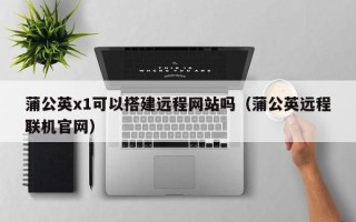 辽源蒲公英x1可以搭建远程网站吗（蒲公英远程联机官网）