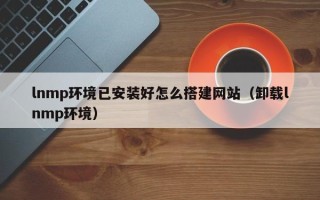 辽源lnmp环境已安装好怎么搭建网站（卸载lnmp环境）